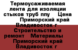 Термоусаживаемая лента для изоляции стыков труб ппу  › Цена ­ 320 - Приморский край, Владивосток г. Строительство и ремонт » Материалы   . Приморский край,Владивосток г.